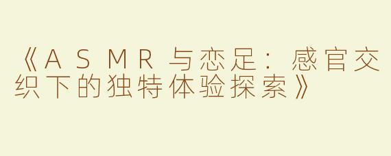 《ASMR与恋足：感官交织下的独特体验探索》