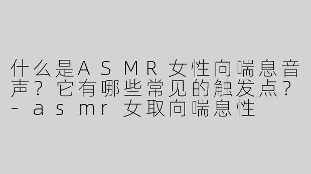 什么是ASMR女性向喘息音声？它有哪些常见的触发点？