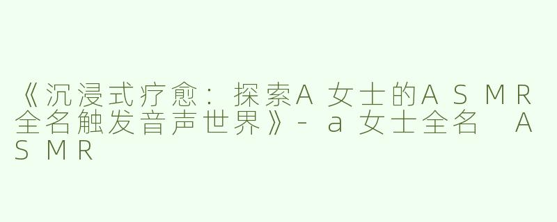 《沉浸式疗愈：探索A女士的ASMR全名触发音声世界》-a女士全名 ASMR