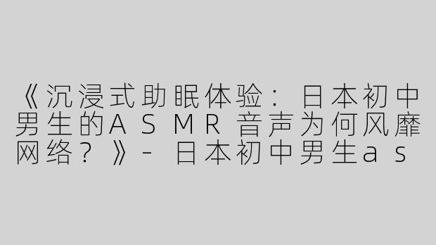 《沉浸式助眠体验：日本初中男生的ASMR音声为何风靡网络？》-日本初中男生asmr助眠