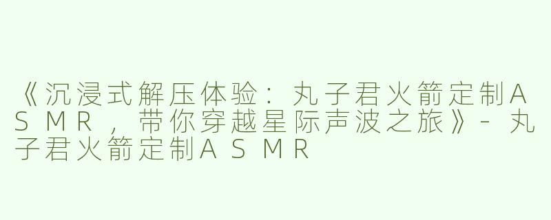 《沉浸式解压体验：丸子君火箭定制ASMR，带你穿越星际声波之旅》