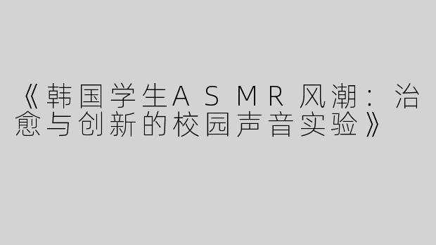 《韩国学生ASMR风潮：治愈与创新的校园声音实验》