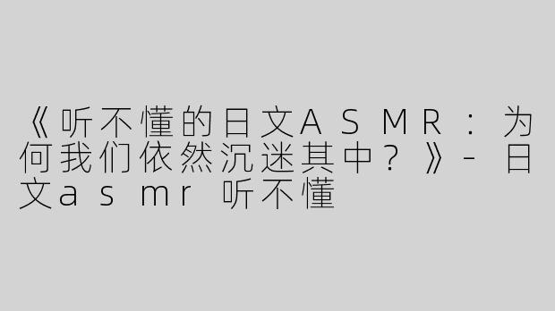 《听不懂的日文ASMR：为何我们依然沉迷其中？》-日文asmr听不懂