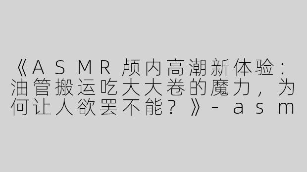 《ASMR颅内高潮新体验：油管搬运吃大大卷的魔力，为何让人欲罢不能？》-asmr油管搬运吃大大卷