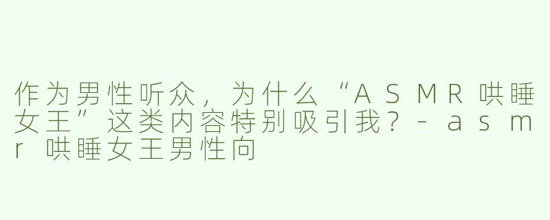 作为男性听众，为什么“ASMR哄睡女王”这类内容特别吸引我？