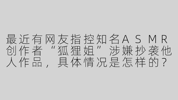 最近有网友指控知名ASMR创作者“狐狸姐”涉嫌抄袭他人作品，具体情况是怎样的？