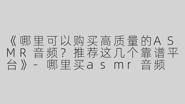 《哪里可以购买高质量的ASMR音频？推荐这几个靠谱平台》-哪里买asmr音频