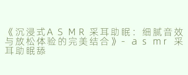 《沉浸式ASMR采耳助眠：细腻音效与放松体验的完美结合》-asmr采耳助眠舔