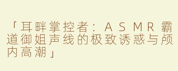 「耳畔掌控者：ASMR霸道御姐声线的极致诱惑与颅内高潮」