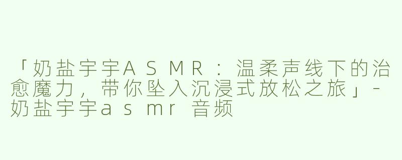 「奶盐宇宇ASMR：温柔声线下的治愈魔力，带你坠入沉浸式放松之旅」-奶盐宇宇asmr音频