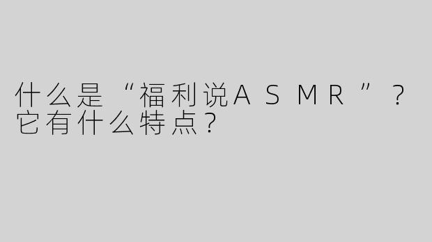 什么是“福利说ASMR”？它有什么特点？