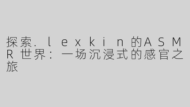 探索.lexkin的ASMR世界：一场沉浸式的感官之旅