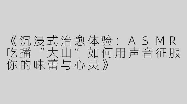 《沉浸式治愈体验：ASMR吃播“大山”如何用声音征服你的味蕾与心灵》