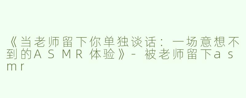 《当老师留下你单独谈话：一场意想不到的ASMR体验》-被老师留下asmr