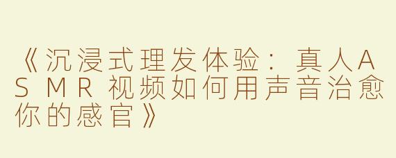 《沉浸式理发体验：真人ASMR视频如何用声音治愈你的感官》