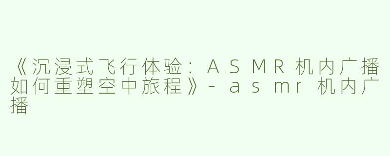 《沉浸式飞行体验：ASMR机内广播如何重塑空中旅程》-asmr机内广播