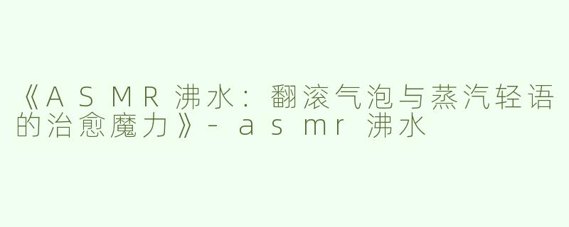 《ASMR沸水：翻滚气泡与蒸汽轻语的治愈魔力》-asmr沸水