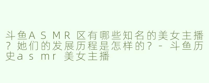 斗鱼ASMR区有哪些知名的美女主播？她们的发展历程是怎样的？