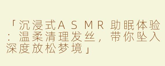 「沉浸式ASMR助眠体验：温柔清理发丝，带你坠入深度放松梦境」
