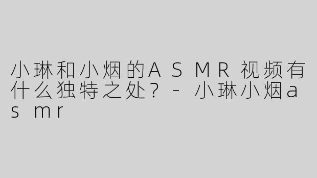 小琳和小烟的ASMR视频有什么独特之处？-小琳小烟asmr