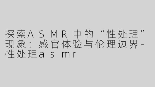 探索ASMR中的“性处理”现象：感官体验与伦理边界