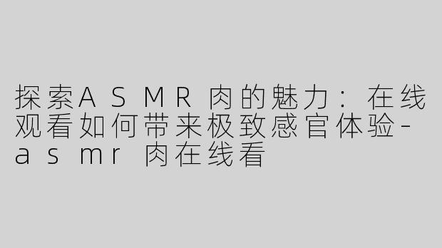 探索ASMR肉的魅力：在线观看如何带来极致感官体验-asmr肉在线看