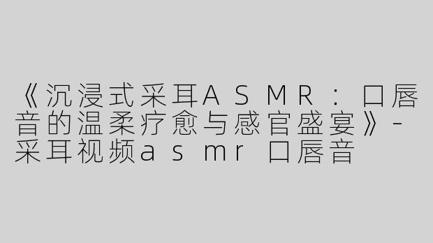 《沉浸式采耳ASMR：口唇音的温柔疗愈与感官盛宴》