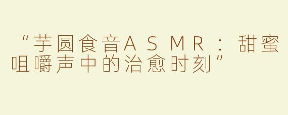 “芋圆食音ASMR：甜蜜咀嚼声中的治愈时刻”