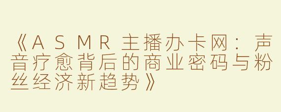 《ASMR主播办卡网：声音疗愈背后的商业密码与粉丝经济新趋势》
