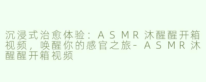 沉浸式治愈体验：ASMR沐醒醒开箱视频，唤醒你的感官之旅-ASMR沐醒醒开箱视频