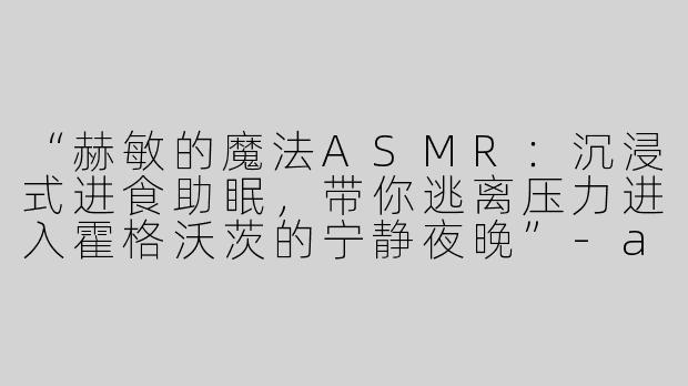 “赫敏的魔法ASMR：沉浸式进食助眠，带你逃离压力进入霍格沃茨的宁静夜晚”-asmr吃助眠视频赫敏
