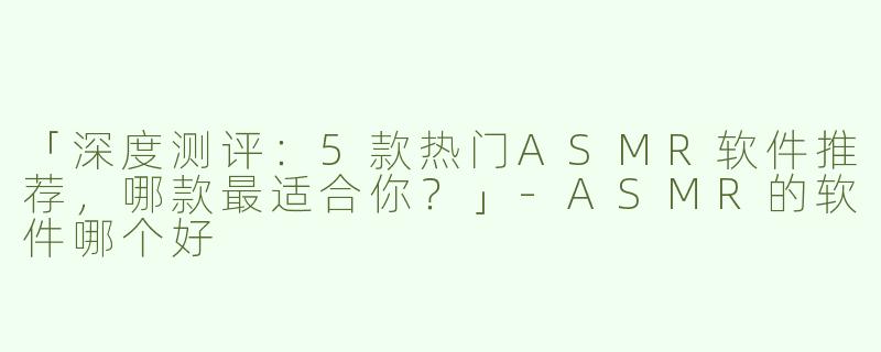 「深度测评：5款热门ASMR软件推荐，哪款最适合你？」-ASMR的软件哪个好