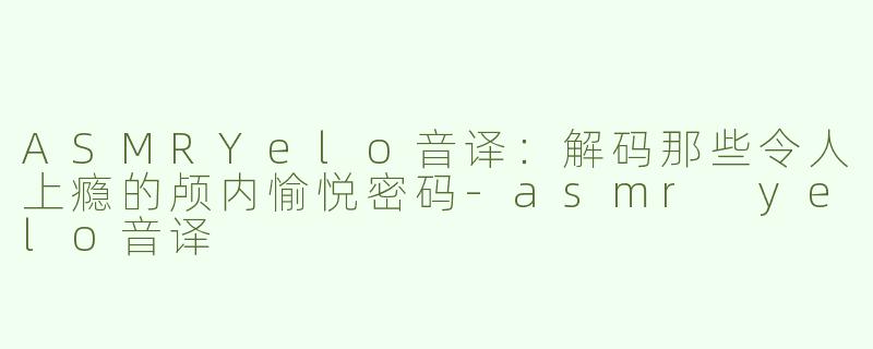 ASMRYelo音译：解码那些令人上瘾的颅内愉悦密码-asmr yelo音译