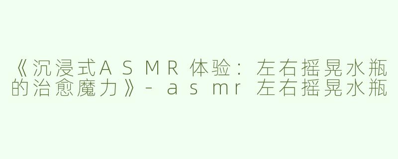 《沉浸式ASMR体验：左右摇晃水瓶的治愈魔力》-asmr左右摇晃水瓶