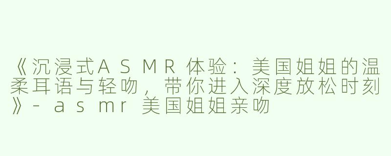 《沉浸式ASMR体验：美国姐姐的温柔耳语与轻吻，带你进入深度放松时刻》-asmr美国姐姐亲吻