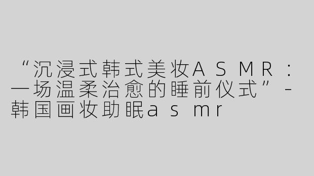 “沉浸式韩式美妆ASMR：一场温柔治愈的睡前仪式”-韩国画妆助眠asmr