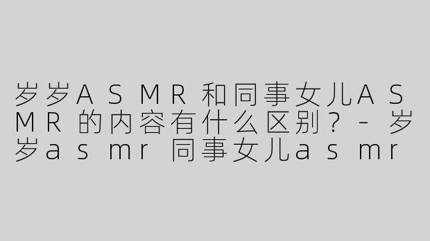 岁岁ASMR和同事女儿ASMR的内容有什么区别？