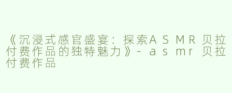 《沉浸式感官盛宴：探索ASMR贝拉付费作品的独特魅力》-asmr贝拉付费作品