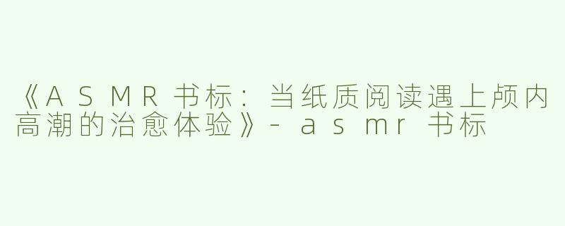 《ASMR书标：当纸质阅读遇上颅内高潮的治愈体验》