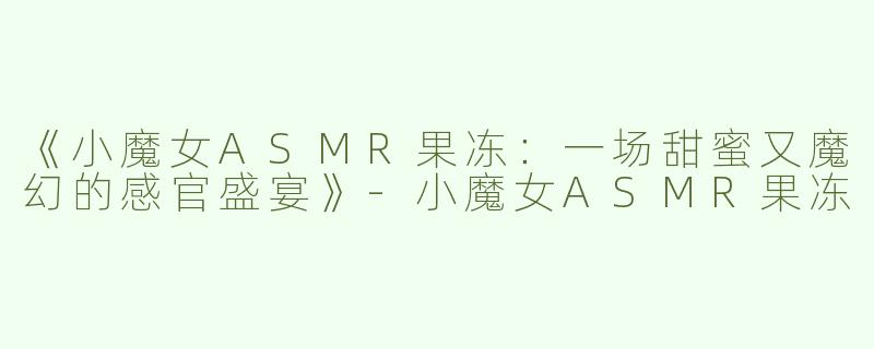 《小魔女ASMR果冻：一场甜蜜又魔幻的感官盛宴》-小魔女ASMR果冻