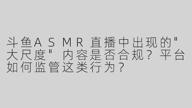 斗鱼ASMR直播中出现的"大尺度"内容是否合规？平台如何监管这类行为？