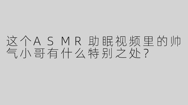 这个ASMR助眠视频里的帅气小哥有什么特别之处？