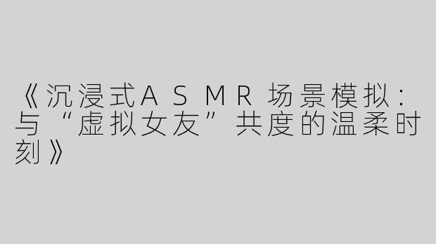 《沉浸式ASMR场景模拟：与“虚拟女友”共度的温柔时刻》