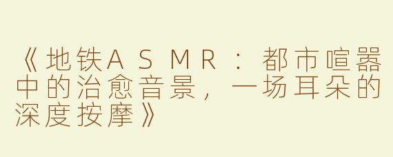 《地铁ASMR：都市喧嚣中的治愈音景，一场耳朵的深度按摩》