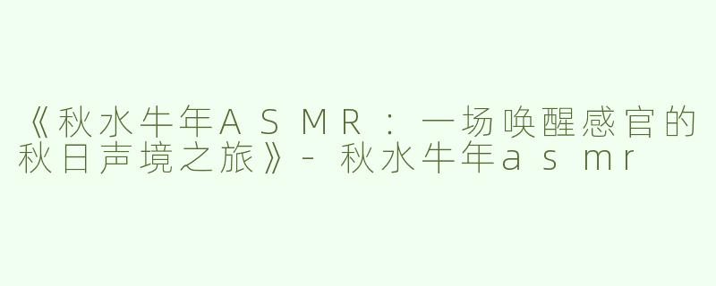 《秋水牛年ASMR：一场唤醒感官的秋日声境之旅》-秋水牛年asmr