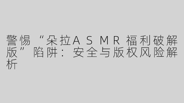 警惕“朵拉ASMR福利破解版”陷阱：安全与版权风险解析