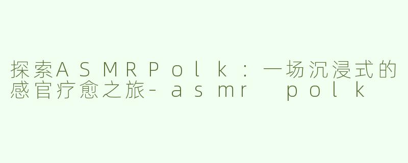 探索ASMRPolk：一场沉浸式的感官疗愈之旅-asmr polk