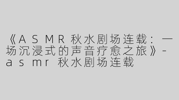 《ASMR秋水剧场连载：一场沉浸式的声音疗愈之旅》-asmr秋水剧场连载