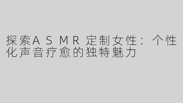 探索ASMR定制女性：个性化声音疗愈的独特魅力
