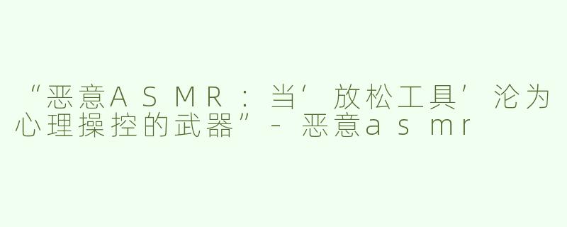 “恶意ASMR：当‘放松工具’沦为心理操控的武器”
